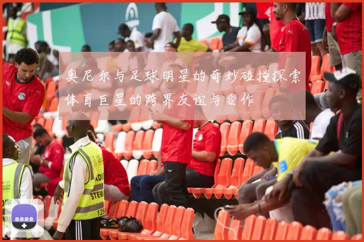 奥尼尔与足球明星的奇妙碰撞探索体育巨星的跨界友谊与合作