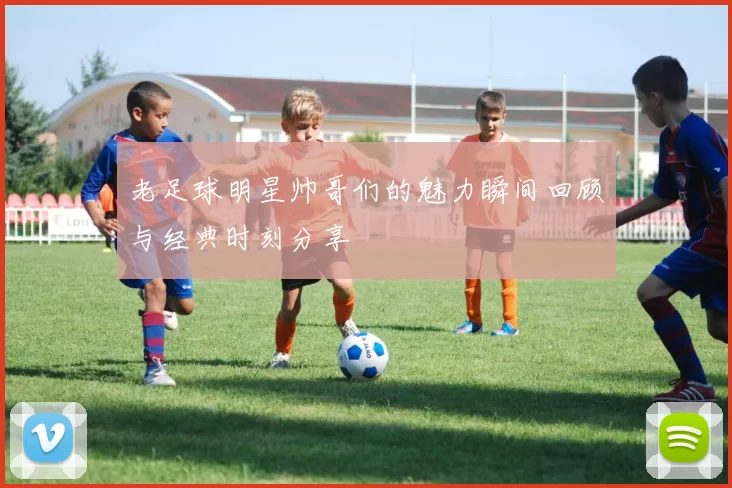老足球明星帅哥们的魅力瞬间回顾与经典时刻分享