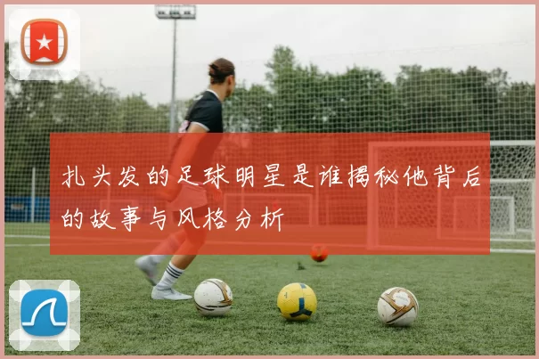 扎头发的足球明星是谁揭秘他背后的故事与风格分析