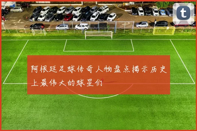 阿根廷足球传奇人物盘点揭示历史上最伟大的球星们