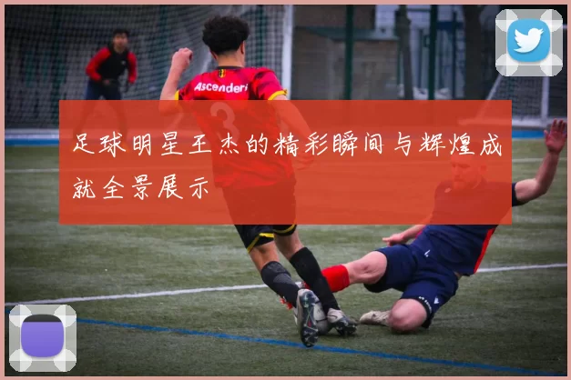足球明星王杰的精彩瞬间与辉煌成就全景展示