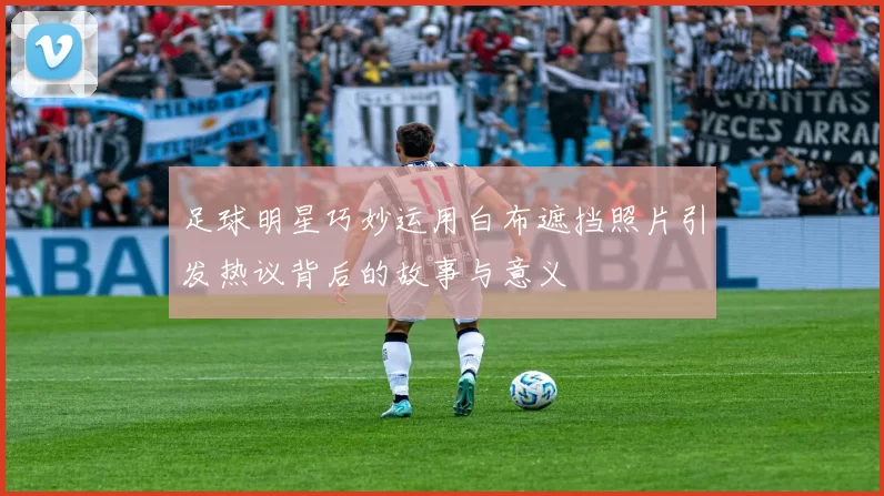 足球明星巧妙运用白布遮挡照片引发热议背后的故事与意义