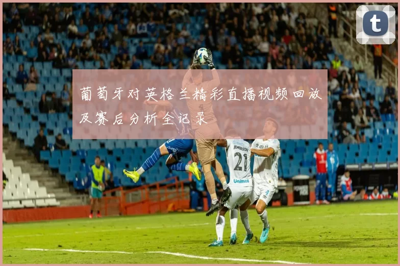 葡萄牙对英格兰精彩直播视频回放及赛后分析全记录