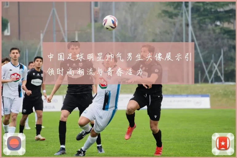 中国足球明星帅气男生头像展示引领时尚潮流与青春活力