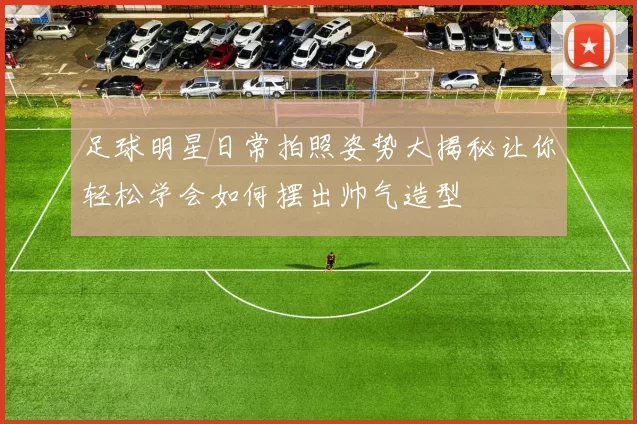 足球明星日常拍照姿势大揭秘让你轻松学会如何摆出帅气造型