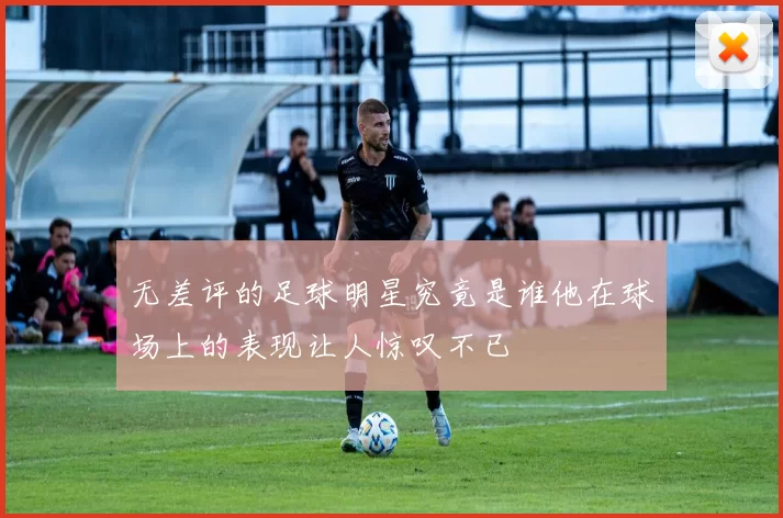 无差评的足球明星究竟是谁他在球场上的表现让人惊叹不已