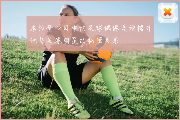 本拉登心目中的足球偶像是谁揭开他与足球明星的秘密关系