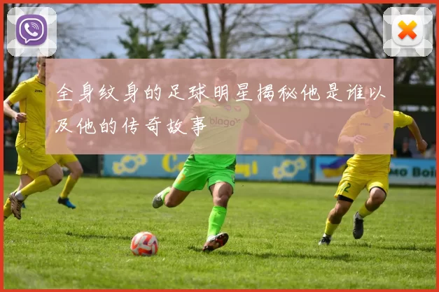 全身纹身的足球明星揭秘他是谁以及他的传奇故事