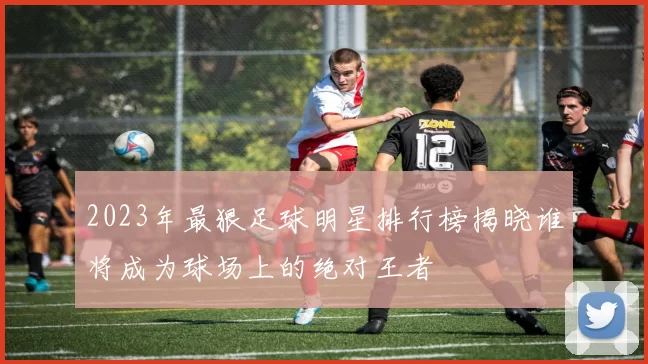 2023年最狠足球明星排行榜揭晓谁将成为球场上的绝对王者