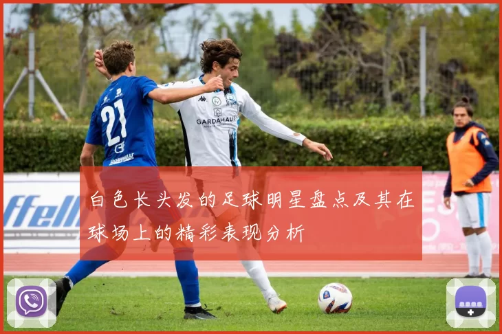 白色长头发的足球明星盘点及其在球场上的精彩表现分析