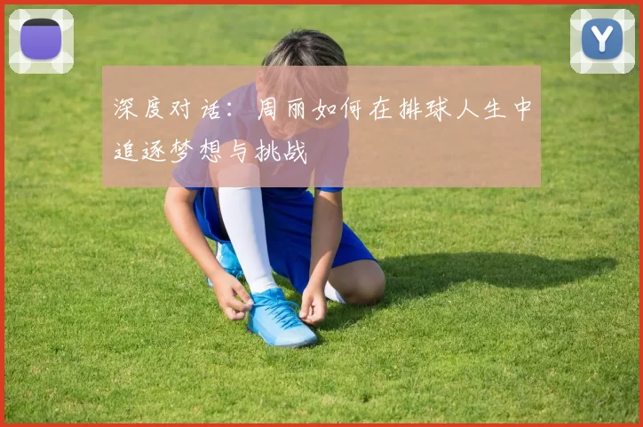 深度对话：周丽如何在排球人生中追逐梦想与挑战