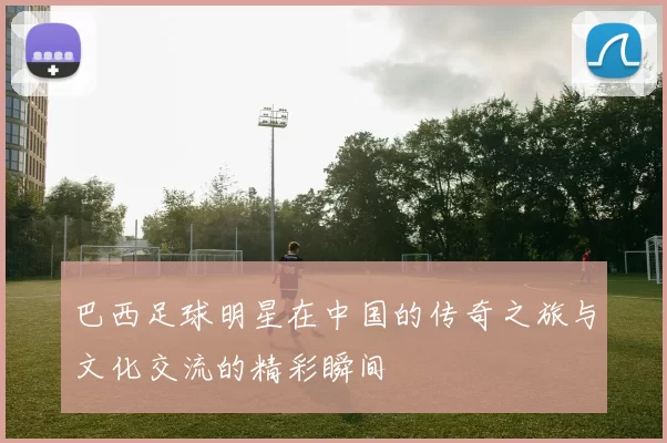 巴西足球明星在中国的传奇之旅与文化交流的精彩瞬间