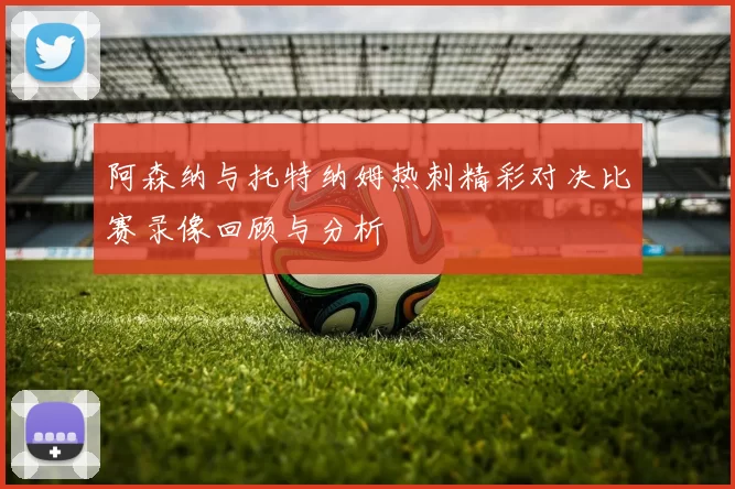 阿森纳与托特纳姆热刺精彩对决比赛录像回顾与分析