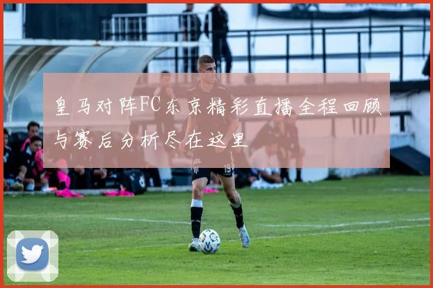 皇马对阵FC东京精彩直播全程回顾与赛后分析尽在这里