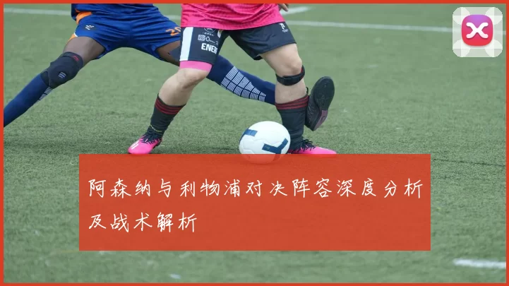 阿森纳与利物浦对决阵容深度分析及战术解析
