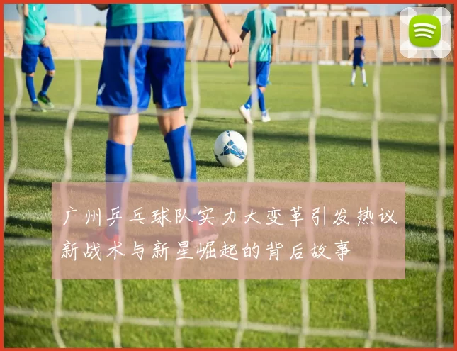 广州乒乓球队实力大变革引发热议新战术与新星崛起的背后故事
