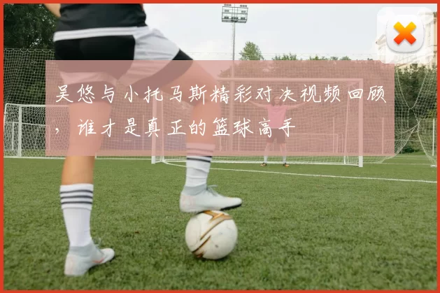吴悠与小托马斯精彩对决视频回顾，谁才是真正的篮球高手