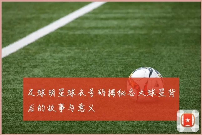 足球明星球衣号码揭秘各大球星背后的故事与意义