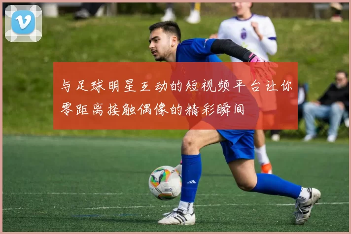 与足球明星互动的短视频平台让你零距离接触偶像的精彩瞬间