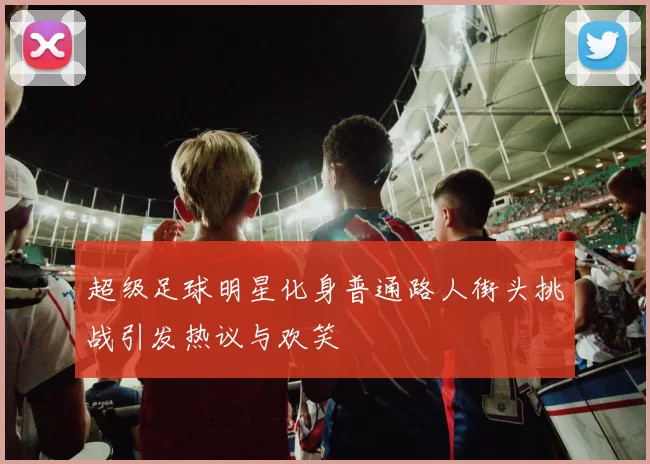 超级足球明星化身普通路人街头挑战引发热议与欢笑