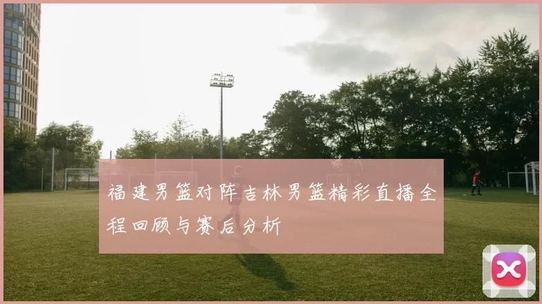福建男篮对阵吉林男篮精彩直播全程回顾与赛后分析
