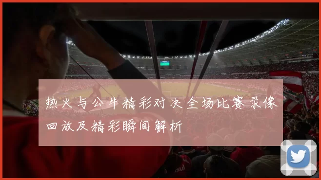 热火与公牛精彩对决全场比赛录像回放及精彩瞬间解析