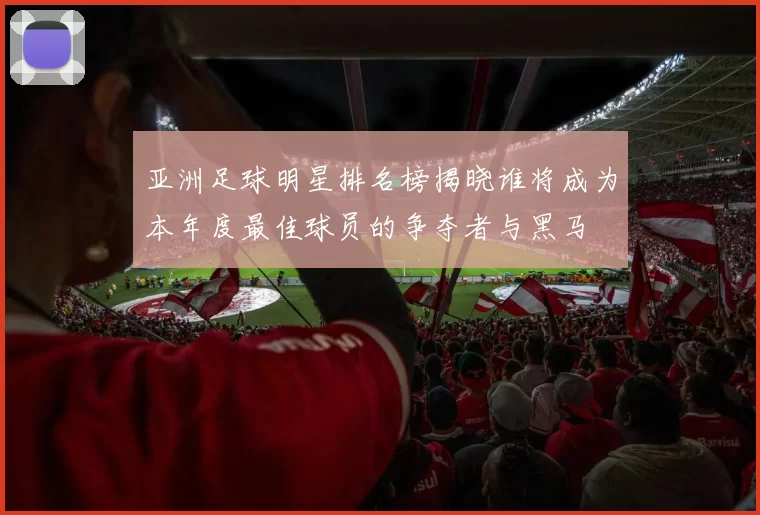 亚洲足球明星排名榜揭晓谁将成为本年度最佳球员的争夺者与黑马