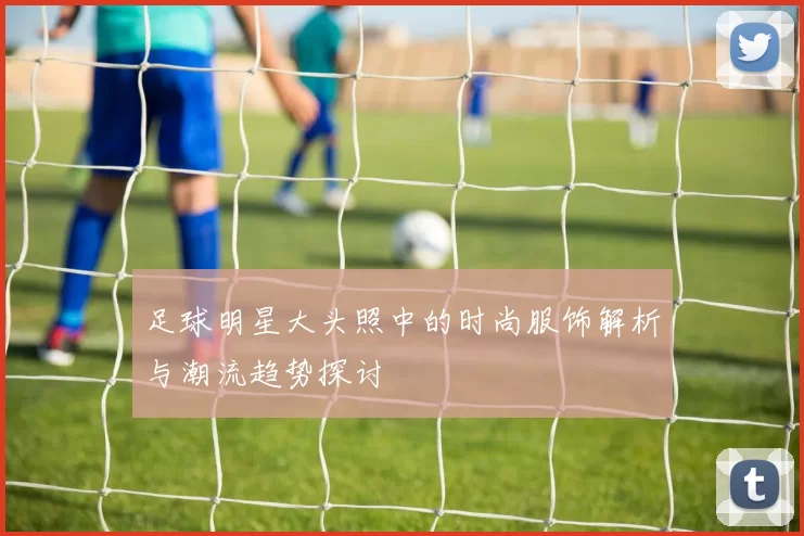 足球明星大头照中的时尚服饰解析与潮流趋势探讨