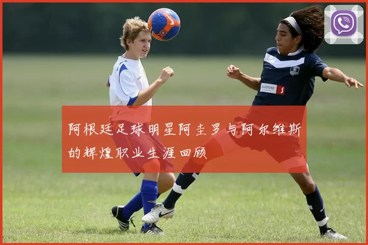 阿根廷足球明星阿圭罗与阿尔维斯的辉煌职业生涯回顾