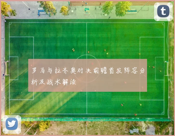 罗马与拉齐奥对决前瞻首发阵容分析及战术解读